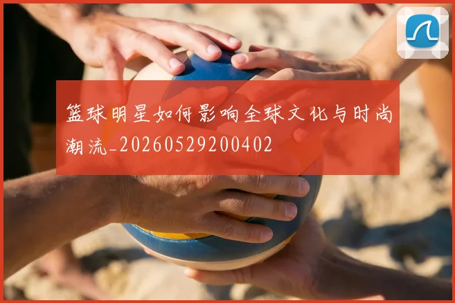 篮球明星如何影响全球文化与时尚潮流_20260529200402