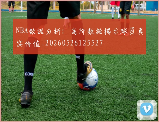NBA数据分析：高阶数据揭示球员真实价值_20260526125527