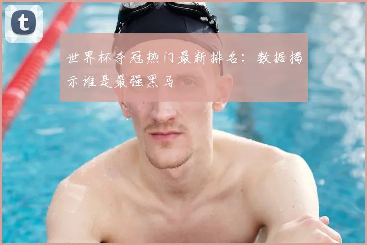 世界杯夺冠热门最新排名:数据揭示谁是最强黑马